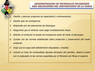 1. Diseñar y ejecutar programa de capacitación y entrenamiento. 
2. Diseñar plan de contingencia. 
3. Responder por las operaciones de descargue. 
4. Asegurarse que el vehículo vacío salga completamente limpio. 
5. Solicitar al conductor la tarjeta de emergencia antes de iniciar el descargue. 
6. Cumplir con las normas establecidas sobre protección y preservación del medio 
ambiente. 
7. Exigir que la carga esté debidamente etiquetada y rotulada. 
8. Cuando se trate de combustibles líquidos derivados del petróleo, deberá cumplir 
con lo estipulado en las normas expedidas por el Ministerio de Minas al respecto 
 