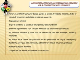  Portar el certificado del curso básico, portar la tarjeta de registro nacional, Portar el 
carnet de protección radiológica en caso de requerirlo. 
 Inspeccionar vehículo. 
 Exigir al remitente la tarjeta de emergencia y documentación. 
 Examinar regularmente y en un lugar adecuado las condiciones del vehículo. 
 No movilizar personas y otros con las mercancías, No abrir embalaje, envase y 
recipiente. 
 No fumar en la cabina. No participar en las operaciones de cargue, descargue y 
trasbordo, salvo que esté entrenado, estacionar el vehículo en zonas apropiadas. 
 Notificar cualquier accidente. 
 Cumplir con las normas establecidas por el MAVDT. 
 
