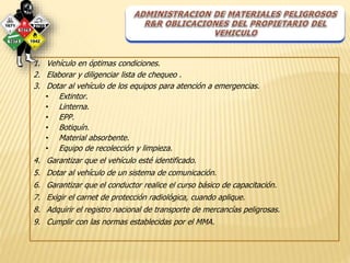 1. Vehículo en óptimas condiciones. 
2. Elaborar y diligenciar lista de chequeo . 
3. Dotar al vehículo de los equipos para atención a emergencias. 
• Extintor. 
• Linterna. 
• EPP. 
• Botiquín. 
• Material absorbente. 
• Equipo de recolección y limpieza. 
4. Garantizar que el vehículo esté identificado. 
5. Dotar al vehículo de un sistema de comunicación. 
6. Garantizar que el conductor realice el curso básico de capacitación. 
7. Exigir el carnet de protección radiológica, cuando aplique. 
8. Adquirir el registro nacional de transporte de mercancías peligrosas. 
9. Cumplir con las normas establecidas por el MMA. 
 