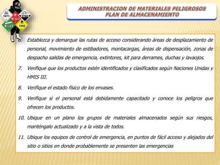 6. Establezca y demarque las rutas de acceso considerando áreas de desplazamiento de 
personal, movimiento de estibadores, montacargas, áreas de dispensación, zonas de 
despacho salidas de emergencia, extintores, kit para derrames, duchas y lavaojos. 
7. Verifique que los productos estén identificados y clasificados según Naciones Unidas y 
HMIS III. 
8. Verifique el estado físico de los envases. 
9. Verifique si el personal está debidamente capacitado y conoce los peligros que 
ofrecen los productos. 
10. Ubique en un plano los grupos de materiales almacenados según sus riesgos, 
manténgalo actualizado y a la vista de todos. 
11. Ubique los equipos de control de emergencia, en puntos de fácil acceso y alejados del 
sitio o sitios en donde probablemente se presenten las emergencias 
 