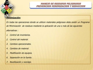 Minimización: 
En todas las operaciones donde se utilicen materiales peligrosos debe existir un Programa 
de Minimización de residuos mediante la aplicación de una o más de las siguientes 
alternativas : 
1. Control de inventarios. 
2. Control del material. 
3. Cambios operacionales. 
4. Cambios de material. 
5. Modificación de equipos. 
6. Separación en la fuente. 
7. Reutilización y reciclaje. 
 