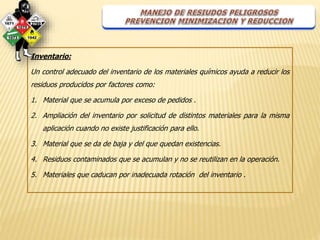 Inventario: 
Un control adecuado del inventario de los materiales químicos ayuda a reducir los 
residuos producidos por factores como: 
1. Material que se acumula por exceso de pedidos . 
2. Ampliación del inventario por solicitud de distintos materiales para la misma 
aplicación cuando no existe justificación para ello. 
3. Material que se da de baja y del que quedan existencias. 
4. Residuos contaminados que se acumulan y no se reutilizan en la operación. 
5. Materiales que caducan por inadecuada rotación del inventario . 
 