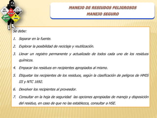Se debe: 
1. Separar en la fuente. 
2. Explorar la posibilidad de reciclaje y reutilización. 
3. Llevar un registro permanente y actualizado de todos cada uno de los residuos 
químicos. 
4. Empacar los residuos en recipientes apropiados al mismo. 
5. Etiquetar los recipientes de los residuos, según la clasificación de peligros de HMIS 
III y NTC 1692. 
6. Devolver los recipientes al proveedor. 
7. Consultar en la hoja de seguridad las opciones apropiadas de manejo y disposición 
del residuo, en caso de que no las establezca, consultar a HSE. 
 