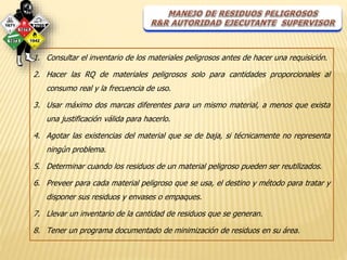 1. Consultar el inventario de los materiales peligrosos antes de hacer una requisición. 
2. Hacer las RQ de materiales peligrosos solo para cantidades proporcionales al 
consumo real y la frecuencia de uso. 
3. Usar máximo dos marcas diferentes para un mismo material, a menos que exista 
una justificación válida para hacerlo. 
4. Agotar las existencias del material que se de baja, si técnicamente no representa 
ningún problema. 
5. Determinar cuando los residuos de un material peligroso pueden ser reutilizados. 
6. Preveer para cada material peligroso que se usa, el destino y método para tratar y 
disponer sus residuos y envases o empaques. 
7. Llevar un inventario de la cantidad de residuos que se generan. 
8. Tener un programa documentado de minimización de residuos en su área. 
 