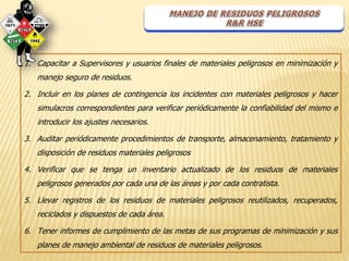 1. Capacitar a Supervisores y usuarios finales de materiales peligrosos en minimización y 
manejo seguro de residuos. 
2. Incluir en los planes de contingencia los incidentes con materiales peligrosos y hacer 
simulacros correspondientes para verificar periódicamente la confiabilidad del mismo e 
introducir los ajustes necesarios. 
3. Auditar periódicamente procedimientos de transporte, almacenamiento, tratamiento y 
disposición de residuos materiales peligrosos 
4. Verificar que se tenga un inventario actualizado de los residuos de materiales 
peligrosos generados por cada una de las áreas y por cada contratista. 
5. Llevar registros de los residuos de materiales peligrosos reutilizados, recuperados, 
reciclados y dispuestos de cada área. 
6. Tener informes de cumplimiento de las metas de sus programas de minimización y sus 
planes de manejo ambiental de residuos de materiales peligrosos. 
 
