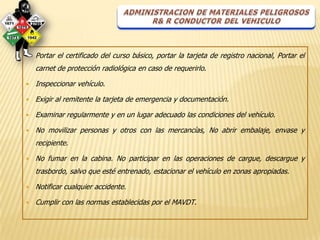    Portar el certificado del curso básico, portar la tarjeta de registro nacional, Portar el
    carnet de protección radiológica en caso de requerirlo.

   Inspeccionar vehículo.

   Exigir al remitente la tarjeta de emergencia y documentación.

   Examinar regularmente y en un lugar adecuado las condiciones del vehículo.

   No movilizar personas y otros con las mercancías, No abrir embalaje, envase y
    recipiente.

   No fumar en la cabina. No participar en las operaciones de cargue, descargue y
    trasbordo, salvo que esté entrenado, estacionar el vehículo en zonas apropiadas.

   Notificar cualquier accidente.

   Cumplir con las normas establecidas por el MAVDT.
 