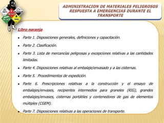 Libro naranja.

●   Parte 1. Disposiciones generales, definiciones y capacitación.

●   Parte 2. Clasificación.

●   Parte 3. Lista de mercancías peligrosas y excepciones relativas a las cantidades
    limitadas.

●   Parte 4. Disposiciones relativas al embalaje/envasado y a las cisternas.

●   Parte 5. Procedimientos de expedición.

●   Parte 6. Prescripciones relativas a la construcción y el ensayo de
    embalajes/envases, recipientes intermedios para graneles (RIG), grandes
    embalajes/envases, cisternas portátiles y contenedores de gas de elementos
    múltiples (CGEM).

●   Parte 7. Disposiciones relativas a las operaciones de transporte.
 