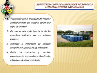 1. Asegurarse que el encargado del recibo y
   almacenamiento del material tenga una
   copia de la MSDS.

2. Conocer el estado de inventarios de los
   materiales utilizados por los mismos
   usuarios.

3. Minimizar la generación de residuos
   haciendo uso racional de los materiales.

4. Enviar      los   sobrantes   y   residuos
   correctamente empacados e identificados
   a las áreas de almacenamiento.
 