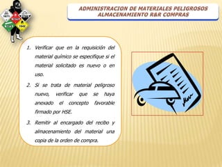 1. Verificar que en la requisición del
   material químico se especifique si el
   material solicitado es nuevo o en
   uso.

2. Si se trata de material peligroso
   nuevo,    verificar   que   se   haya
   anexado    el   concepto    favorable
   firmado por HSE.

3. Remitir al encargado del recibo y
   almacenamiento del material una
   copia de la orden de compra.
 