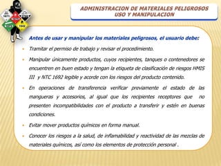 Antes de usar y manipular los materiales peligrosos, el usuario debe:

   Tramitar el permiso de trabajo y revisar el procedimiento.

   Manipular únicamente productos, cuyos recipientes, tanques o contenedores se
    encuentren en buen estado y tengan la etiqueta de clasificación de riesgos HMIS
    III y NTC 1692 legible y acorde con los riesgos del producto contenido.

   En operaciones de transferencia verificar previamente el estado de las
    mangueras y accesorios, al igual que los recipientes receptores que           no
    presenten incompatibilidades con el producto a transferir y estén en buenas
    condiciones.

   Evitar mover productos químicos en forma manual.

   Conocer los riesgos a la salud, de inflamabilidad y reactividad de las mezclas de
    materiales químicos, así como los elementos de protección personal .
 