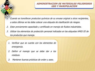 1. Cuando se transfieran productos químicos de su envase original a otros recipientes,
      a estos últimos se les debe colocar una etiqueta de clasificación de riesgos.

2. Estar previamente capacitado y certificado en manejo de fluidos industriales.

3. Utilizar los elementos de protección personal indicados en las etiquetas HMIS III de
      los productos que maneja.


 1. Verificar que se cuenta con los elementos de
       emergencia.

 2. Definir el manejo que se debe dar a los
       residuos.

 3.     Mantener buenas prácticas de orden y aseo.
 