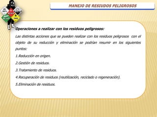 Operaciones a realizar con los residuos peligrosos:

Las distintas acciones que se pueden realizar con los residuos peligrosos con el
objeto de su reducción y eliminación se podrían resumir en los siguientes
puntos:
1.Reducción en origen.
2.Gestión de residuos.
3.Tratamiento de residuos.
4.Recuperación de residuos (reutilización, reciclado o regeneración).
5.Eliminación de residuos.
 