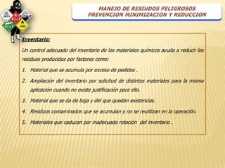 Inventario:

Un control adecuado del inventario de los materiales químicos ayuda a reducir los
residuos producidos por factores como:

1. Material que se acumula por exceso de pedidos .

2. Ampliación del inventario por solicitud de distintos materiales para la misma
   aplicación cuando no existe justificación para ello.

3. Material que se da de baja y del que quedan existencias.

4. Residuos contaminados que se acumulan y no se reutilizan en la operación.

5. Materiales que caducan por inadecuada rotación del inventario .
 