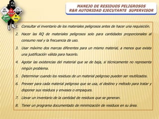1. Consultar el inventario de los materiales peligrosos antes de hacer una requisición.

2. Hacer las RQ de materiales peligrosos solo para cantidades proporcionales al
   consumo real y la frecuencia de uso.

3. Usar máximo dos marcas diferentes para un mismo material, a menos que exista
   una justificación válida para hacerlo.

4. Agotar las existencias del material que se de baja, si técnicamente no representa
   ningún problema.

5. Determinar cuando los residuos de un material peligroso pueden ser reutilizados.

6. Preveer para cada material peligroso que se usa, el destino y método para tratar y
   disponer sus residuos y envases o empaques.

7. Llevar un inventario de la cantidad de residuos que se generan.

8. Tener un programa documentado de minimización de residuos en su área.
 