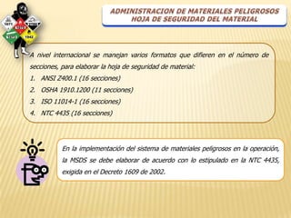 A nivel internacional se manejan varios formatos que difieren en el número de
secciones, para elaborar la hoja de seguridad de material:
1. ANSI Z400.1 (16 secciones)
2. OSHA 1910.1200 (11 secciones)
3. ISO 11014-1 (16 secciones)
4. NTC 4435 (16 secciones)




           En la implementación del sistema de materiales peligrosos en la operación,
           la MSDS se debe elaborar de acuerdo con lo estipulado en la NTC 4435,
           exigida en el Decreto 1609 de 2002.
 