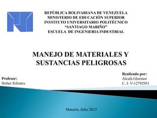 REPÚBLICA BOLIVARIANA DE VENEZUELA
MINISTERIO DE EDUCACIÓN SUPERIOR
INSTITUTO UNIVERSITARIO POLITÉCNICO
“SANTIAGO MARIÑO”
ESCUELA DE INGENIERIA INDUSTRIAL
Realizado por:
Alcalá Glorinor
C. I: V-12792951
Maturín, Julio 2013
Profesor:
Hober Sifontes
MANEJO DE MATERIALES Y
SUSTANCIAS PELIGROSAS
 