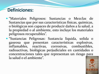  “Materiales Peligrosos: Sustancias o Mezclas de
Sustancias que por sus características físicas, químicas,
o biológicas son capaces de producir daños a la salud, a
la propiedad o al ambiente, esto incluye los materiales
peligrosos recuperables”.
 “Sustancias Peligrosas: Sustancia liquida, solida o
gaseosa que presentan características explosivas,
inflamables, reactivas, corrosivas, combustibles,
radioactivas, biológicas perjudiciales en cantidades o
concentraciones tales que representan un riesgo para
la salud o el ambiente”.
 