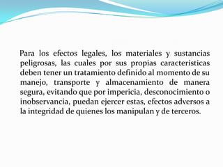 Para los efectos legales, los materiales y sustancias
peligrosas, las cuales por sus propias características
deben tener un tratamiento definido al momento de su
manejo, transporte y almacenamiento de manera
segura, evitando que por impericia, desconocimiento o
inobservancia, puedan ejercer estas, efectos adversos a
la integridad de quienes los manipulan y de terceros.
 