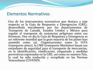 Elementos Normativos
Uno de los instrumentos normativos que destaca a este
respecto es la Guía de Respuesta a Emergencias (GRE),
desarrollada inicialmente por los departamentos de
Transporte de Canadá, Estados Unidos y México para
regular el transporte de sustancias peligrosas entre sus
fronteras. Hoy en día la Guía de Respuesta a Emergencia es
un referente mundial que la gran mayoría de los países han
asumido como tal. Organizaciones como la IATA
(transporte aéreo), la OMI (transporte Marítimo) basan sus
estándares de seguridad para el transporte de mercancías,
en la identificación, clasificación, etiquetado y medidas
preventivas expresadas en la GRE, así como en nuestro País,
la cual ha sido traducida y recopilada en las Normas
Venezolanas COVENIN.
 