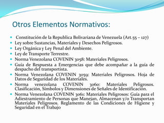 Otros Elementos Normativos:
 Constitución de la Republica Bolivariana de Venezuela (Art.55 – 127)
 Ley sobre Sustancias, Materiales y Desechos Peligrosos.
 Ley Orgánica y Ley Penal del Ambiente.
 Ley de Transporte Terrestre.
 Norma Venezolana COVENIN 3058: Materiales Peligrosos.
 Guía de Respuesta a Emergencias que debe acompañar a la guía de
despacho del transportista.
 Norma Venezolana COVENIN 3059: Materiales Peligrosos. Hoja de
Datos de Seguridad de los Materiales.
 Norma venezolana COVENIN 3060: Materiales Peligrosos.
Clasificación, Símbolos y Dimensiones de Señales de Identificación.
 Norma Venezolana COVENIN 3061: Materiales Peligrosos: Guía para el
Adiestramiento de Personas que Manejan, Almacenan y/o Transportan
Materiales Peligrosos. Reglamento de las Condiciones de Higiene y
Seguridad en el Trabajo
 