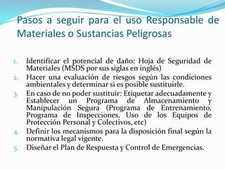 Pasos a seguir para el uso Responsable de
Materiales o Sustancias Peligrosas
1. Identificar el potencial de daño: Hoja de Seguridad de
Materiales (MSDS por sus siglas en inglés)
2. Hacer una evaluación de riesgos según las condiciones
ambientales y determinar si es posible sustituirle.
3. En caso de no poder sustituir: Etiquetar adecuadamente y
Establecer un Programa de Almacenamiento y
Manipulación Segura (Programa de Entrenamiento,
Programa de Inspecciones, Uso de los Equipos de
Protección Personal y Colectivos, etc)
4. Definir los mecanismos para la disposición final según la
normativa legal vigente.
5. Diseñar el Plan de Respuesta y Control de Emergencias.
 