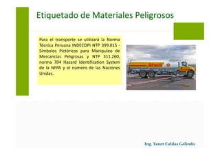 Para el transporte se utilizará la Norma
Técnica Peruana INDECOPI NTP 399.015 -
Símbolos Pictóricos para Manipuleo de
Mercancías Peligrosas y NTP 311.260,
norma 704 Hazard Identification System
de la NFPA y el número de las Naciones
Unidas.
Etiquetado de Materiales Peligrosos
 