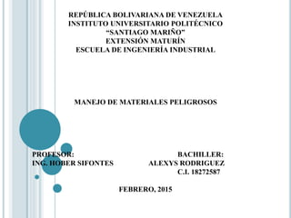 REPÚBLICA BOLIVARIANA DE VENEZUELA
INSTITUTO UNIVERSITARIO POLITÉCNICO
“SANTIAGO MARIÑO”
EXTENSIÓN MATURÍN
ESCUELA DE INGENIERÍA INDUSTRIAL
MANEJO DE MATERIALES PELIGROSOS
PROFESOR: BACHILLER:
ING. HOBER SIFONTES ALEXYS RODRIGUEZ
C.I. 18272587
FEBRERO, 2015
 