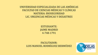 UNIVERSIDAD ESPECIALIZADA DE LAS AMÉRICAS
FACULTAD DE CIENCIAS MÉDICAS Y CLÍNICAS
MATERIA: BIOSEGURIDAD
LIC. URGENCIAS MÉDICAS Y DESASTRES
ESTUDIANTE:
JAIME MADRID
4-748-1791
FACILITADOR:
LUIS MANUEL RODRÍGUEZ BERMÚDEZ
 