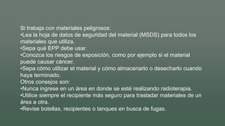 Si trabaja con materiales peligrosos:
•Lea la hoja de datos de seguridad del material (MSDS) para todos los
materiales que utiliza.
•Sepa qué EPP debe usar.
•Conozca los riesgos de exposición, como por ejemplo si el material
puede causar cáncer.
•Sepa cómo utilizar el material y cómo almacenarlo o desecharlo cuando
haya terminado.
Otros consejos son:
•Nunca ingrese en un área en donde se esté realizando radioterapia.
•Utilice siempre el recipiente más seguro para trasladar materiales de un
área a otra.
•Revise botellas, recipientes o tanques en busca de fugas.
 