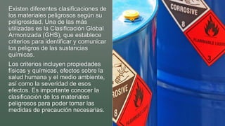 Existen diferentes clasificaciones de
los materiales peligrosos según su
peligrosidad. Una de las más
utilizadas es la Clasificación Global
Armonizada (GHS), que establece
criterios para identificar y comunicar
los peligros de las sustancias
químicas.
Los criterios incluyen propiedades
físicas y químicas, efectos sobre la
salud humana y el medio ambiente,
así como la severidad de esos
efectos. Es importante conocer la
clasificación de los materiales
peligrosos para poder tomar las
medidas de precaución necesarias.
 