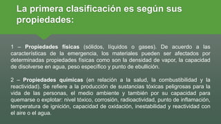 1 – Propiedades físicas (sólidos, líquidos o gases). De acuerdo a las
características de la emergencia, los materiales pueden ser afectados por
determinadas propiedades físicas como son la densidad de vapor, la capacidad
de disolverse en agua, peso específico y punto de ebullición.
2 – Propiedades químicas (en relación a la salud, la combustibilidad y la
reactividad). Se refiere a la producción de sustancias tóxicas peligrosas para la
vida de las personas, el medio ambiente y también por su capacidad para
quemarse o explotar: nivel tóxico, corrosión, radioactividad, punto de inflamación,
temperatura de ignición, capacidad de oxidación, inestabilidad y reactividad con
el aire o el agua.
La primera clasificación es según sus
propiedades:
 