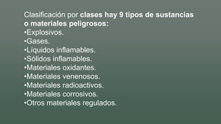 Clasificación por clases hay 9 tipos de sustancias
o materiales peligrosos:
•Explosivos.
•Gases.
•Líquidos inflamables.
•Sólidos inflamables.
•Materiales oxidantes.
•Materiales venenosos.
•Materiales radioactivos.
•Materiales corrosivos.
•Otros materiales regulados.
 