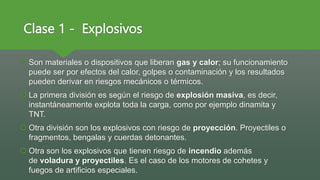 Clase 1 - Explosivos
 Son materiales o dispositivos que liberan gas y calor; su funcionamiento
puede ser por efectos del calor, golpes o contaminación y los resultados
pueden derivar en riesgos mecánicos o térmicos.
 La primera división es según el riesgo de explosión masiva, es decir,
instantáneamente explota toda la carga, como por ejemplo dinamita y
TNT.
 Otra división son los explosivos con riesgo de proyección. Proyectiles o
fragmentos, bengalas y cuerdas detonantes.
 Otra son los explosivos que tienen riesgo de incendio además
de voladura y proyectiles. Es el caso de los motores de cohetes y
fuegos de artificios especiales.
 