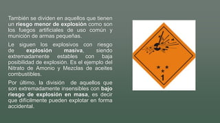 También se dividen en aquellos que tienen
un riesgo menor de explosión como son
los fuegos artificiales de uso común y
munición de armas pequeñas.
Le siguen los explosivos con riesgo
de explosión masiva, siendo
extremadamente estables con baja
posibilidad de explosión. Es el ejemplo del
Nitrato de Amonio y Mezclas de aceites
combustibles.
Por último, la división de aquellos que
son extremadamente insensibles con bajo
riesgo de explosión en masa, es decir
que difícilmente pueden explotar en forma
accidental.
 