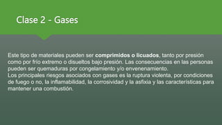 Clase 2 - Gases
Este tipo de materiales pueden ser comprimidos o licuados, tanto por presión
como por frío extremo o disueltos bajo presión. Las consecuencias en las personas
pueden ser quemaduras por congelamiento y/o envenenamiento.
Los principales riesgos asociados con gases es la ruptura violenta, por condiciones
de fuego o no, la inflamabilidad, la corrosividad y la asfixia y las características para
mantener una combustión.
 