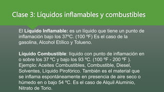 Clase 3: Líquidos inflamables y combustibles
El Líquido Inflamable: es un líquido que tiene un punto de
inflamación bajo los 37ºC. (100 ºF) Es el caso de la
gasolina, Alcohol Etílico y Tolueno.
Líquido Combustible: líquido con punto de inflamación en
o sobre los 37 ºC y bajo los 93 ºC. (100 ºF - 200 ºF ).
Ejemplo: Aceites Combustibles, Combustible, Diesel,
Solventes, Líquido Pirofórico. También es el material que
se inflama espontáneamente en presencia de aire seco o
húmedo en o bajo 54 ºC. Es el caso de Alquil Aluminio,
Nitrato de Torio.
 