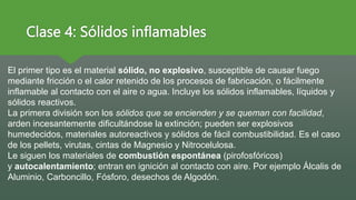 Clase 4: Sólidos inflamables
El primer tipo es el material sólido, no explosivo, susceptible de causar fuego
mediante fricción o el calor retenido de los procesos de fabricación, o fácilmente
inflamable al contacto con el aire o agua. Incluye los sólidos inflamables, líquidos y
sólidos reactivos.
La primera división son los sólidos que se encienden y se queman con facilidad,
arden incesantemente dificultándose la extinción; pueden ser explosivos
humedecidos, materiales autoreactivos y sólidos de fácil combustibilidad. Es el caso
de los pellets, virutas, cintas de Magnesio y Nitrocelulosa.
Le siguen los materiales de combustión espontánea (pirofosfóricos)
y autocalentamiento; entran en ignición al contacto con aire. Por ejemplo Álcalis de
Aluminio, Carboncillo, Fósforo, desechos de Algodón.
 