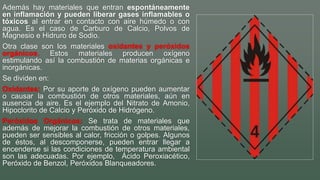 Además hay materiales que entran espontáneamente
en inflamación y pueden liberar gases inflamables o
tóxicos al entrar en contacto con aire húmedo o con
agua. Es el caso de Carburo de Calcio, Polvos de
Magnesio e Hidruro de Sodio.
Otra clase son los materiales oxidantes y peróxidos
orgánicos. Estos materiales producen oxígeno
estimulando así la combustión de materias orgánicas e
inorgánicas.
Se dividen en:
Oxidantes: Por su aporte de oxígeno pueden aumentar
o causar la combustión de otros materiales, aún en
ausencia de aire. Es el ejemplo del Nitrato de Amonio,
Hipoclorito de Calcio y Peróxido de Hidrógeno.
Peróxidos Orgánicos: Se trata de materiales que
además de mejorar la combustión de otros materiales,
pueden ser sensibles al calor, fricción o golpes. Algunos
de éstos, al descomponerse, pueden entrar llegar a
encenderse si las condiciones de temperatura ambiental
son las adecuadas. Por ejemplo, Ácido Peroxiacético,
Peróxido de Benzol, Peróxidos Blanqueadores.
 