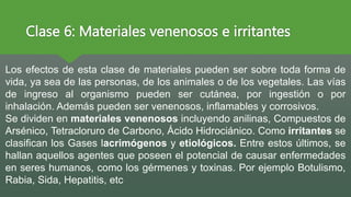 Clase 6: Materiales venenosos e irritantes
Los efectos de esta clase de materiales pueden ser sobre toda forma de
vida, ya sea de las personas, de los animales o de los vegetales. Las vías
de ingreso al organismo pueden ser cutánea, por ingestión o por
inhalación. Además pueden ser venenosos, inflamables y corrosivos.
Se dividen en materiales venenosos incluyendo anilinas, Compuestos de
Arsénico, Tetracloruro de Carbono, Ácido Hidrociánico. Como irritantes se
clasifican los Gases lacrimógenos y etiológicos. Entre estos últimos, se
hallan aquellos agentes que poseen el potencial de causar enfermedades
en seres humanos, como los gérmenes y toxinas. Por ejemplo Botulismo,
Rabia, Sida, Hepatitis, etc
 