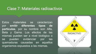 Clase 7: Materiales radioactivos
Estos materiales se caracterizan
por emitir diferentes tipos de
partículas, por su nombre son Alfa,
Beta y Gama. Los efectos de las
mismas pueden ser a nivel biológico o
se pueden evidenciar por las
quemaduras causadas en aquellos
organismos expuestos a las mismas.
 