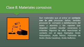 Clase 8: Materiales corrosivos
Son materiales que al entrar en contacto
con la piel provocan daños, también
provocan la corrosión o debilitamiento del
acero y aluminio y los vapores que
despiden pueden resultar venenosos e
irritantes. Algunos de ellos reaccionan al
contacto con el agua. Ejemplos: Ácido
Hidroclórico, Acido Nítrico, Hidróxido de
Sodio (Soda Caústica), Ácido Sulfúrico.
 
