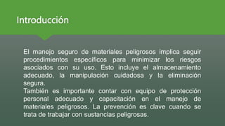 Introducción
El manejo seguro de materiales peligrosos implica seguir
procedimientos específicos para minimizar los riesgos
asociados con su uso. Esto incluye el almacenamiento
adecuado, la manipulación cuidadosa y la eliminación
segura.
También es importante contar con equipo de protección
personal adecuado y capacitación en el manejo de
materiales peligrosos. La prevención es clave cuando se
trata de trabajar con sustancias peligrosas.
 