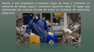 Aliente a sus empleados a hacerse cargo de crear y mantener un
ambiente de trabajo seguro. Comience siguiendo estas 10 reglas que
representan las mejores formas de evitar un incidente de materiales
peligrosos.
 