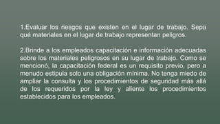 1.Evaluar los riesgos que existen en el lugar de trabajo. Sepa
qué materiales en el lugar de trabajo representan peligros.
2.Brinde a los empleados capacitación e información adecuadas
sobre los materiales peligrosos en su lugar de trabajo. Como se
mencionó, la capacitación federal es un requisito previo, pero a
menudo estipula solo una obligación mínima. No tenga miedo de
ampliar la consulta y los procedimientos de seguridad más allá
de los requeridos por la ley y aliente los procedimientos
establecidos para los empleados.
 