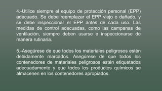 4.-Utilice siempre el equipo de protección personal (EPP)
adecuado. Se debe reemplazar el EPP viejo o dañado, y
se debe inspeccionar el EPP antes de cada uso. Las
medidas de control adecuadas, como las campanas de
ventilación, siempre deben usarse e inspeccionarse de
manera rutinaria.
5.-Asegúrese de que todos los materiales peligrosos estén
debidamente marcados. Asegúrese de que todos los
contenedores de materiales peligrosos estén etiquetados
adecuadamente y que todos los productos químicos se
almacenen en los contenedores apropiados.
 