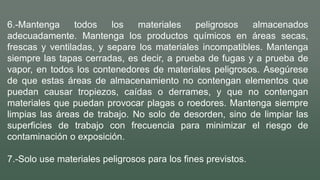 6.-Mantenga todos los materiales peligrosos almacenados
adecuadamente. Mantenga los productos químicos en áreas secas,
frescas y ventiladas, y separe los materiales incompatibles. Mantenga
siempre las tapas cerradas, es decir, a prueba de fugas y a prueba de
vapor, en todos los contenedores de materiales peligrosos. Asegúrese
de que estas áreas de almacenamiento no contengan elementos que
puedan causar tropiezos, caídas o derrames, y que no contengan
materiales que puedan provocar plagas o roedores. Mantenga siempre
limpias las áreas de trabajo. No solo de desorden, sino de limpiar las
superficies de trabajo con frecuencia para minimizar el riesgo de
contaminación o exposición.
7.-Solo use materiales peligrosos para los fines previstos.
 