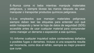 8.-Nunca coma ni beba mientras manipula materiales
peligrosos, y siempre lávese las manos después de usar,
manipular o transportar productos químicos peligrosos.
9.-Los empleados que manejan materiales peligrosos
siempre deben leer las etiquetas para entender con qué
están trabajando y tener la hoja de datos de seguridad (SDS)
accesible antes de usar cualquier material para comprender
cómo manejar un derrame o exposición a ese químico.
10.-Informe cualquier inquietud sobre contenedores dañados
o posibles fugas o derrames. Incluso si una sospecha resulta
ser incorrecta, como dice el refrán, siempre es mejor prevenir
que curar.
 