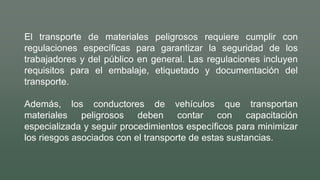 El transporte de materiales peligrosos requiere cumplir con
regulaciones específicas para garantizar la seguridad de los
trabajadores y del público en general. Las regulaciones incluyen
requisitos para el embalaje, etiquetado y documentación del
transporte.
Además, los conductores de vehículos que transportan
materiales peligrosos deben contar con capacitación
especializada y seguir procedimientos específicos para minimizar
los riesgos asociados con el transporte de estas sustancias.
 
