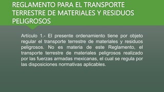 REGLAMENTO PARA EL TRANSPORTE
TERRESTRE DE MATERIALES Y RESIDUOS
PELIGROSOS
Artículo 1.- El presente ordenamiento tiene por objeto
regular el transporte terrestre de materiales y residuos
peligrosos. No es materia de este Reglamento, el
transporte terrestre de materiales peligrosos realizado
por las fuerzas armadas mexicanas, el cual se regula por
las disposiciones normativas aplicables.
 