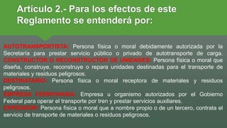 Artículo 2.- Para los efectos de este
Reglamento se entenderá por:
AUTOTRANSPORTISTA: Persona física o moral debidamente autorizada por la
Secretaría para prestar servicio público o privado de autotransporte de carga.
CONSTRUCTOR O RECONSTRUCTOR DE UNIDADES: Persona física o moral que
diseña, construye, reconstruye o repara unidades destinadas para el transporte de
materiales y residuos peligrosos.
DESTINATARIO: Persona física o moral receptora de materiales y residuos
peligrosos.
EMPRESA FERROVIARIA: Empresa u organismo autorizados por el Gobierno
Federal para operar el transporte por tren y prestar servicios auxiliares.
EXPEDIDOR: Persona física o moral que a nombre propio o de un tercero, contrata el
servicio de transporte de materiales o residuos peligrosos.
 
